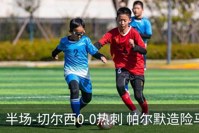 半场-切尔西0-0热刺 帕尔默造险马尔穆什失良机彭德斯神扑救主